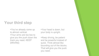 Your third step
▸You’ve already come up
to almost vertical.
▸Your arms are too low to
give you the push down the
track you need. KEEP
DRIVING
▸Your head is down, but
your body is upright.
▸Keep driving, be patient
and be powerful instead of
quick. Think almost like
bounding out of the blocks.
That will give you the push
you need.
 