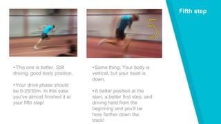 Fifth step
▸This one is better. Still
driving, good body position.
▸Your drive phase should
be 0-25/30m. In this case
you’ve almost finished it at
your fifth step!
▸Same thing. Your body is
vertical, but your head is
down.
▸A better position at the
start, a better first step, and
driving hard from the
beginning and you’ll be
here farther down the
track!
 
