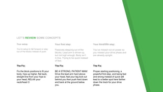 LET’S REVIEW SOME CONCEPTS
Your setup:
You’re setup to fall forward or step
out of the blocks instead of push.
Your first step:
Passively stepping out of the
blocks. Lead arm is driven up,
but not high enough. Body isn’t
in line. Trying to be quick instead
of fast.
Your third/fifth step:
You’ve missed out on power so
you missed your drive phase and
are already upright.
The Fix:
Fix the block positions to fit your
body, hips up higher, flat back,
straight line from your hips to
your head, RELAX your
neck/head 
The Fix:
BE A STRONG, PATIENT MAN!
Drive the lead arm hard above
your head, feel your leg lock out
behind you then push hard down
and back at the ground below
you.
The Fix:
Proper starting positioning, a
powerful first step, and being fast
and strong instead of quick will
lead to a better spot here farther
down the track for your drive
phase.
 