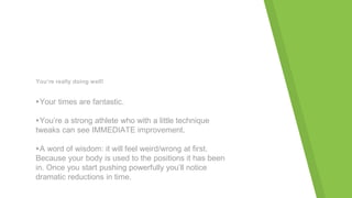 You’re really doing well!
▸Your times are fantastic.
▸You’re a strong athlete who with a little technique
tweaks can see IMMEDIATE improvement.
▸A word of wisdom: it will feel weird/wrong at first.
Because your body is used to the positions it has been
in. Once you start pushing powerfully you’ll notice
dramatic reductions in time.
 
