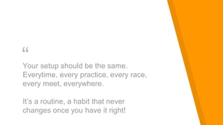 “Your setup should be the same.
Everytime, every practice, every race,
every meet, everywhere.
It’s a routine, a habit that never
changes once you have it right!
 