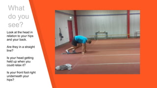 What
do you
see?
Look at the head in
relation to your hips
and your back.
Are they in a straight
line?
Is your head getting
held up when you
could relax it?
Is your front foot right
underneath your
hips?
 