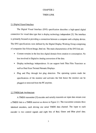 CHAPTER 2
TMDS LINK
2.1 Digital Visual Interface
The Digital Visual Interface (DVI) specification describes a high-speed digital
connection for visual data type that is display technology independent [3]. The interface
is primarily focused at providing a connection between a computer and a display device.
The DVI specifications were defined by the Digital Display Working Group comprising
of companies like Silicon Image, Intel etc. The main characteristics of the DVI link are:
• Content remains in the loss-less digital domain from creation to consumption. No
loss involved in Digital to Analog conversion of the data.
• Display technology independence. It can support both Thin Film Transistor as
well as Dual Scan Twisted Nematic Displays.
• Plug and Play through hot plug detection. The operating system reads the
specifications of the monitor and activates the link hence the monitor can be
plugged or removed from the PC anytime.
2.2 TMDS link Architecture
A TMDS transmitter [3] encodes and serially transmits an input data stream over
a TMDS link to a TMDS receiver as shown in Figure 2.1. The transmitter contains three
identical encoders, each driving one serial TMDS data channel. The input to each
encoder is two control signals and eight bits of Red, Green and Blue pixel data.
 