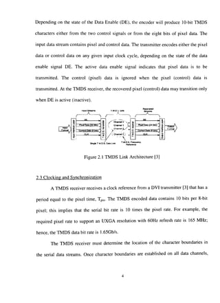 Depending on the state of the Data Enable (DE), the encoder will produce 10-bit TMDS
characters either from the two control signals or from the eight bits of pixel data. The
input data stream contains pixel and control data. The transmitter encodes either the pixel
data or control data on any given input clock cycle, depending on the state of the data
enable signal DE. The active data enable signal indicates that pixel data is to be
transmitted. The control (pixel) data is ignored when the pixel (control) data is
transmitted. At the TMDS receiver, the recovered pixel (control) data may transition only
when DE is active (inactive).
_ ^_ R,
. . . . . . . : - . _ iireanInput Straams Streams
"^ r "^^ r
h,
rnpul N
Format
1InputInHrtaoeLayer
DF ^
l^het Data ti4 bits) ''
Control Oala (6 b,ts)
CLK ,
i
c
s
a
s
', Channel 1 J ^
^ C h a n n e l ^ / ^
/ ( Channel C) ^.
"PUJTPata <24 S i i r ^ g
C^yfliol Data (6 tali) ';
a.^
Output
Fofmat
S^BteTM.D.S.Da.aUn. ^•'''i£^^'^
Figure 2.1 TMDS Link Architecture [3]
2.3 Clocking and Svnchronization
A TMDS receiver receives a clock reference from a DVI transmitter [3] that has a
period equal to the pixel time, Tpix. The TMDS encoded data contains 10 bits per 8-bit
pixel; this implies that the serial bit rate is 10 times the pixel rate. For example, the
required pixel rate to support an UXGA resolution with 60Hz refresh rate is 165 MHz;
hence, the TMDS data bit rate is 1.65Gb/s.
The TMDS receiver must determine the location of the character boundaries in
the serial data streams. Once character boundaries are established on all data channels.
 