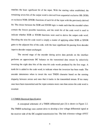 matches the least significant bit of the input. With the starting value established, the
remaining seven bits of the output word is derived from sequential exclusive OR (XOR)
or exclusive NOR (XNOR) functions of each bit of the input with the previously derived
bit. The choice between the XOR and XNOR logic is made such that the encoded values
contain the fewest possible transitions, and the ninth bit of the code word is used to
indicate whether XOR or XNOR functions were used to derive the output code word.
Decoding the nine-bit code word is simply a matter of applying either XOR or XNOR
gates to the adjacent bits of the code, with the least significant bit passing from decoder
input to decoder output unchanged.
The second stage of the encoder during active data periods on the interface
performs an approximate DC balance on the transmitted data stream by selectively
inverting the eight data bits of the nine-bit code words produced by the first stage. A
tenth bit is added to the code word, to indicate where the inversion has been made. The
encoder determines when to invert the next TMDS character based on the running
disparity between zeroes and ones that it tracks in the transmitted stream. If too many
ones have been transmitted and the input contains more ones than zeroes the code word is
inverted.
2.5 TMDS Electrical Specification
A conceptual schematic of a TMDS differential pair [3] is shown in Figure 2.2.
The TMDS technology uses current drive to develop a low voltage differential signal at
the receiver side of the DC-coupled transmission line. The link reference voltage AVCC
 
