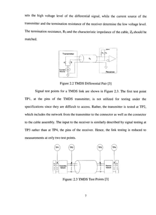 sets the high voltage level of the differential signal, while the current source of the
transmitter and the termination resistance of the receiver determine the low voltage level.
The termination resistance, Rjand the characteristic impedance of the cable, ZQ should be
matched.
T r a n s m i t t e r
Cucrent_4i')
Sourco ~^-'
t) • a
V
Receiver
Figure 2.2 TMDS Differential Pair [3]
Signal test points for a TMDS link are shown in Figure 2.3. The first test point
TPl, at the pins of the TMDS transmitter, is not utilized for testing under the
specifications since they are difficult to access. Rather, the transmitter is tested at TP2,
which includes the network from the transmitter to the connector as well as the connector
to the cable assembly. The input to the receiver is similarly described by signal testing at
TP3 rather than at TP4, the pins of the receiver. Hence, the link testing is reduced to
measurements at only two test points.
©
Transmitter
Network
-<^
_^_
i
Receiver
Network
Figure: 2.3 TMDS Test Points [3]
 