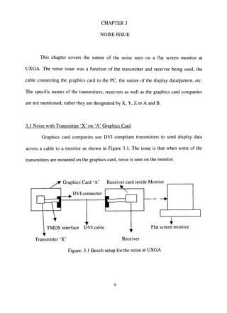 CHAPTER 3
NOISE ISSUE
This chapter covers the nature of the noise seen on a fiat screen monitor at
UXGA. The noise issue was a function of the transmitter and receiver being used, the
cable connecting the graphics card to the PC, the nature of the display data/pattern, etc.
The specific names of the transmitters, receivers as well as the graphics card companies
are not mentioned; rather they are designated by X, Y, Z or A and B.
3.1 Noise with Transmitter 'X' on 'A' Graphics Card
Graphics card companies use DVI compliant transmitters to send display data
across a cable to a monitor as shown in Figure 3.1. The issue is that when some of the
transmitters are mounted on the graphics card, noise is seen on the monitor.
^ Graphics Card 'A'
,^ DVI connecter
Receiver card inside Monitor
eTMDS interface DVI cable Flat screen monitor
Transmitter 'X' Receiver
Figure: 3.1 Bench setup for the noise at UXGA
 