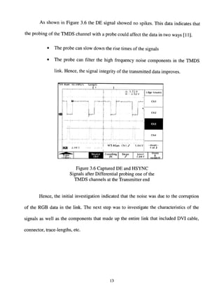 As shown in Figure 3.6 the DE signal showed no spikes. This data indicates that
the probing of the TMDS channel with a probe could affect the data in two ways [11].
• The probe can slow down the rise times of the signals
• The probe can filter the high frequency noise components in the TMDS
link. Hence, the signal integrity of the transmitted data improves.
!Rk R u n : Ici.nMS/s Sii nip I,
~^ A B.v-,..,w.>
A: 3,72 V
®: -2.52 V
S^^vt*"
—•A ".y-J^iV •>*'-
'.X^'^^f^i,,A;'',s-s-,f^i..Jt i.^^*^--*.^.—„ i.^^^^(j.«y^ WA.'.-'rf^A^''i^i^'%-
IWB -^-oov
N."/rk . r^ri. j ^ ^ ^- y—^-4^ ,
MS.OOMS n , S r •1.64V^ - m o r e -
l o t 2
TVpe Couplititj 5lopi'
y
tevfj I Mode
S.
Htiltlnfl
Figure 3.6 Captured DE and HSYNC
Signals after Differential probing one of the
TMDS channels at the Transmitter end
Hence, the initial investigation indicated that the noise was due to the corruption
of the RGB data in the link. The next step was to investigate the characteristics of the
signals as well as the components that made up the entire link that included DVI cable,
connector, trace-lengths, etc.
13
 