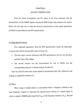 CHAPTER 4
SOURCE TERMINATION
Since the initial investigation into the nature of the noise indicated, that the
characteristics of the TMDS signals carrying the RGB display data needed to be studied.
Hence, the first step was to study the electrical characteristics of the signals specifically
at UXGA as prescribed by the DVI specifications.
4.1 High Speed Concerns
Two important parameters from the DVI specifications raised the high-speed
concerns that could be the possible source of noise [3].
• The first major concern referring to the DVI specifications was the very fast Rise
and Fall Time (75ps-240ps).
• The second concern was the fast-serialized bit rate at UXGA and the
corresponding reduction in timing margins for jitter etc.
Fast rise and fall times raise issues related to transmission lines like, reflections and
ringing, as explained in Secdon 4.2.
4.2 FKn..
Most energy in digital pulses is concentrated below a frequency defined as the
knee frequency. Figure 4.1 illustrates the spectral power density of a digital signal. It
shows a negative 20dB/decade slope from Fdock to the frequency marked as Fknee- Beyond
14
 