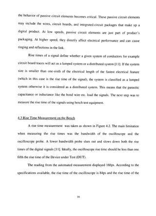 the behavior of passive circuit elements becomes critical. These passive circuit elements
may include the wires, circuit boards, and integrated-circuit packages that make up a
digital product. At low speeds, passive circuit elements are just part of product's
packaging. At higher speed, they directly affect electrical performance and can cause
ringing and reflecfions in the link.
Rise times of a signal define whether a given system of conductors for example
circuit board traces will act as a lumped system or a distributed system [11]. If the system
size is smaller than one-sixth of the electrical length of the fastest electrical feature
(which in this case is the rise time of the signal), the system is classified as a lumped
system otherwise it is considered as a distributed system. This means that the parasitic
capacitance or inductance like the bond wire etc. load the signals. The next step was to
measure the rise time of the signals using bench test equipment.
4.3 Rise Time Measurement on the Bench
A rise time measurement was taken as shown in Figure 4.2. The main limitation
when measuring the rise times was the bandwidth of the oscilloscope and the
oscilloscope probe. A lower bandwidth probe slurs out and slows down both the rise
times of the digital signals [11]. Ideally, the oscilloscope rise time should be less than one
fifth the rise time of the Device under Test (DUT).
The reading from the automated measurement displayed 166ps. According to the
specifications available, the rise time of the oscilloscope is 84ps and the rise time of the
16
 