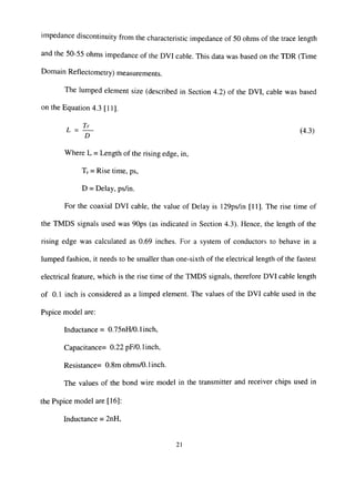impedance discontinuity from the characteristic impedance of 50 ohms of the trace length
and the 50-55 ohms impedance of the DVI cable. This data was based on the TDR (Time
Domain Reflectometry) measurements.
The lumped element size (described in Section 4.2) of the DVI, cable was based
on the Equation 4.3 [11].
L - ^ (4.3)
Where L = Length of the rising edge, in,
Tr = Rise time, ps,
D = Delay, ps/in.
For the coaxial DVI cable, the value of Delay is 129ps/in [11]. The rise time of
the TMDS signals used was 90ps (as indicated in Section 4.3). Hence, the length of the
rising edge was calculated as 0.69 inches. For a system of conductors to behave in a
lumped fashion, it needs to be smaller than one-sixth of the electrical length of the fastest
electrical feature, which is the rise time of the TMDS signals, therefore DVI cable length
of 0.1 inch is considered as a limped element. The values of the DVI cable used in the
Pspice model are:
Inductance = 0.75nH/0.1 inch,
Capacitance= 0.22 pF/0.1 inch,
Resistance= 0.8m ohms/0.1 inch.
The values of the bond wire model in the transmitter and receiver chips used in
the Pspice model are [16]:
Inductance = 2nH,
21
 