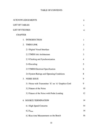 TABLE OF CONTENTS
ACKNOWLEDGEMENTS ii
LIST OF TABLES v
LIST OF FIGURES vi
CHAPTER
1. INTRODUCTION 1
2. TMDSLINK 3
2.1 Digital Visual Interface 3
2.2 TMDS link Architecture 3
2.3 Clocking and Synchronization 4
2.4 Encoding 5
2.5 TMDS Electrical Specification 6
2.6 System Ratings and Operating Conditions 8
3. NOISE ISSUE 9
3.1 Noise with Transmitter 'X' on 'A' Graphics Card 9
3.2 Nature of the Noise 10
3.3 Nature of the Noise with Probe Loading 12
4. SOURCE TERMINATION 14
4.1 High Speed Concerns 14
4.2FKnee 14
4.3 Rise time Measurement on the Bench 16
iii
 
