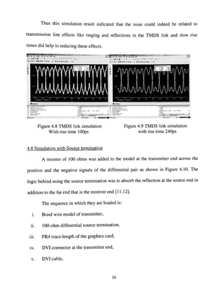 Thus this simulation result indicated that the issue could indeed be related to
transmission line effects like ringing and reflections in the TMDS link and slow rise
times did help in reducing these effects.
^
i
•».-.. 1 l-..~..l
4
! -
1ft "*'/(—*^!»^By i ' ^ " ' - ' ^ ' , _^„ J3
,. 1 .,
[.X,.*.^w.*;,N«.y
Figure 4.8 TMDS link simulation
With rise time lOOps
Figure 4.9 TMDS link simulation
with rise time 240ps
4.8 Simulation with Source termination
A resistor of 100 ohms was added to the model at the transmitter end across the
positive and the negative signals of the differential pair as shown in Figure 4.10. The
logic behind using the source termination was to absorb the reflection at the source end in
addition to the far end that is the receiver end [11,12].
The sequence in which they are loaded is:
i. Bond wire model of transmitter,
ii. 100-ohm differential source termination,
iii. FR4 trace-length of the graphics card,
iv. DVI connector at the transmitter end,
V. DVI cable.
24
 
