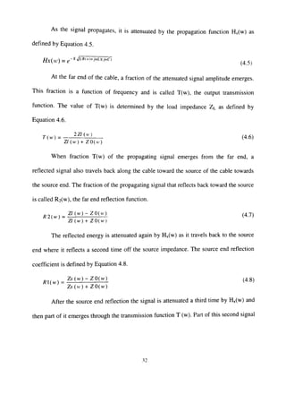 As the signal propagates, it is attenuated by the propagation function Hx(w) as
defined by Equation 4.5.
//x(uO = e~''^'*"'"''"^"'-'*>^' (45)
At the far end of the cable, a fraction of the attenuated signal amplitude emerges.
This fraction is a function of frequency and is called T(w), the output transmission
function. The value of T(w) is determined by the load impedance ZL as defined by
Equation 4.6.
7(w) = ^^'^''^ (4.6)
Z / ( w ) + Z O ( H )
When fraction T(w) of the propagating signal emerges from the far end, a
reflected signal also travels back along the cable toward the source of the cable towards
the source end. The fraction of the propagating signal that reflects back toward the source
is called R2(w), the far end reflection function.
^ Z^(vv)^^0(vO (4.7)
Z/(w) + ZO(H')
The reflected energy is attenuated again by Hx(w) as it travels back to the source
end where it reflects a second dme off the source impedance. The source end reflection
coefficient is defined by Equation 4.8.
j ^ ^ , . Zsiw)-^JOiw)_ (4.8)
Zs(w)-^ZOiw)
After the source end reflection the signal is attenuated a third time by Hx(w) and
then part of it emerges through the transmission function T (w). Part of this second signal
32
 