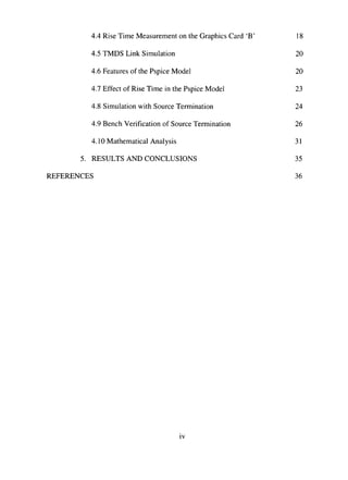 4.4 Rise Time Measurement on the Graphics Card 'B' 18
4.5 TMDS Link Simulation 20
4.6 Features of the Pspice Model 20
4.7 Effect of Rise Time in the Pspice Model 23
4.8 Simulation with Source Termination 24
4.9 Bench Verification of Source Termination 26
4.10 Mathematical Analysis 31
5. RESULTS AND CONCLUSIONS 35
REFERENCES 36
IV
 