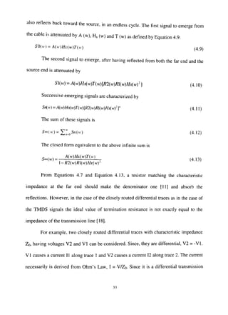 also reflects back toward the source, in an endless cycle. The first signal to emerge from
the cable is attenuated by A (w), H, (w) and T (w) as defined by Equadon 4.9.
SO(u) = A{w)Hx{w)T(n) (4 9^
The second signal to emerge, after having reflected from both the far end and the
source end is attenuated by
51(w) = A{w)Hxiw)T(w)[R2iw)Rl{w)Hx(wy ] (4. ] O)
Successive emerging signals are characterized by
Sriw) = A{w)Hj<(w)T{w)[R2iw)m{w)Hxiwf]" (4. ] 1)
The sum of these signals is
5oo(vr) = ^^^^5«(H) (4.12)
The closed form equivalent to the above infinite sum is
5oo(w)= M^mMTM
-R2(w)R{w)Hx(wy
From Equations 4.7 and Equation 4.13, a resistor matching the characteristic
impedance at the far end should make the denominator one [11] and absorb the
reflections. However, in the case of the closely routed differential traces as in the case of
the TMDS signals the ideal value of termination resistance is not exacfly equal to the
impedance of the transmission line [18].
For example, two closely routed differential traces with characteristic impedance
Zo, having voltages V2 and VI can be considered. Since, they are differential, V2 = -VI.
VI causes a current II along trace 1 and V2 causes a current 12 along trace 2. The current
necessarily is derived from Ohm's Law, I = V/ZQ. Since it is a differential transmission
33
 