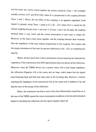 and the traces are closely routed together the current carried by Trace 1 (for example)
actually consists of 11 and K*I2 [18], where K is proportional to the coupling between
Trace 1 and 2. Hence, the net effect of this coupling is an apparent impedance (with
respect to ground) along Trace 1 equal to Z = Zo - Z12 where Z12 is caused by the
mutual coupling between trace 1 and trace 2. If trace 1 and 2 are far apart, the coupling
between them is very small, and the correct termination of each trace is simply Zo.
However, as the traces come closer together, and the coupling between them increases,
then the impedance of the trace reduces proportional to this coupling. This implies that
the proper termination of the trace (to prevent reflections) is Zo - Z12, or something less
than Zo.
Hence, the key factor here is that a termination resistor matching the characteristic
impedance of the transmission line (DVI specification) does not absorb all the reflections.
Moreover, since the TMDS drivers use a current source with a high output impedance,
the reflections (Equation 4.8) at the source end are large, which means that the signals
keep bouncing back and forth and cause jitter in the incoming data. However, a resistor
matching the impedance of the transmission line at the source end in addition to far end
absorbs most of the energy of the reflections.
Hence, the conclusion was that in case of the close differentially routed lines as in
the case of the TMDS signals the source termination in addition to the far end termination
helped in absorbing the reflections and the signal integrity improved.
34
 