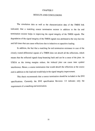 CHAPTER 5
RESULTS AND CONCLUSIONS
The simulation data as well as the characterization data of the TMDS link
indicated, that a matching source termination resistor in addition to the far end
termination resistor helps in improving the signal integrity of the TMDS signals. The
degradation of the signal integrity of the TMDS signals was attributed to the very fast rise
and fall times that can cause reflections due to inductive or capacitive loading.
In addition, the fact that a matching far end termination resistance in case of the
closely routed differential signals of a TMDS does not absorb all the reflections, which
means that the reflected signals keep bouncing back and can be a cause of the jitter. At
UXGA as the timing margins reduce, the induced jitter can cause inter symbol
interference. Hence, a source termination that would absorb the reflections at the source
end in addition to the load end would help in the signal integrity improvement.
This thesis recommends that a source termination should be included in the DVI
specifications. Currently the DVI specification Revision 1.0 indicates only the
requirement of a matching end termination.
35
 