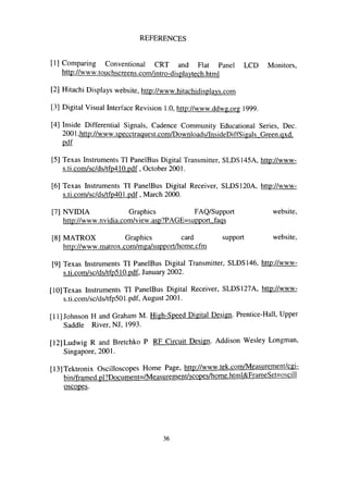 REFERENCES
[I] Comparing Conventional CRT and Flat Panel LCD Monitors,
http://www.touchscreens.com/intro-displavtech.html
[2] Hitachi Displays website, http://www.hitachidisplavs.com
[3] Digital Visual Interface Revision 1.0, http://www.ddwg.org 1999.
[4] Inside Differential Signals, Cadence Community Educational Series, Dec.
2001 ,http://www.specctraquest.com/Downloads/InsideDiffSigals Green.qxd.
pdf
[5] Texas Instruments TI PanelBus Digital Transmitter, SLDS145A, http://www-
s.ti .com/sc/ds/tfp410.pdf, October 2001.
[6] Texas Instruments TI PanelBus Digital Receiver, SLDS120A, http://www-
s.ti.com/sc/ds/tfp401.pdf, March 2000.
[7] NVIDIA Graphics FAQ/Support website,
http://www.nvidia.com/view.asp?PAGE=support fags
[8] MATROX Graphics card support website,
http://www.matrox.com/mga/support/home.cfm
[9] Texas Instruments TI PanelBus Digital Transmitter, SLDS146, http://www-
s.ti.com/sc/ds/tfp510.pdf, January 2002.
[10] Texas Instruments TI PanelBus Digital Receiver, SLDS127A, http://www-
s.ti.com/sc/ds/tfp501.pdf, August 2001.
[II] Johnson H and Graham M. High-Speed Digital Design. Prentice-Hall, Upper
Saddle River, NJ, 1993.
[12]Ludwig R and Bretchko P RF Circuit Design. Addison Wesley Longman,
Singapore, 2001.
[13] Tektronix Oscilloscopes Home Page, http://www.tek.com/Measurement/cgi-
bin/framed.pl?Document=/Measurement/scopes/home.html&FrameSet=oscill
oscopes.
36
 