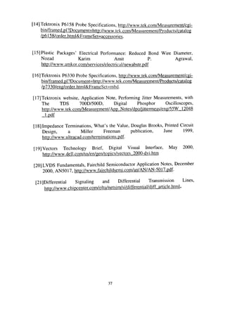 [14] Tektronix P6158 Probe Specifications, http://www.tek.com/Measurement/cgi-
bin/framed.pl?Document=http://www.tek.com/Measurement/Products/catalog
/p6158/order.html&FrameSet=accessories.
[15] Plastic Packages' Electrical Performance: Reduced Bond Wire Diameter,
Nozad Karim Amit P. Agrawal,
http://www.amkor.com/services/electrical/newabstr.pdf
[16] Tektronix P6330 Probe Specificafions, http://www.tek.com/Measurement/cgi-
bin/framed.pl?Document=http://www.tek.com/Measurement/Products/catalog
/p7330/eng/order.html&FrameSet=mbd.
[17] Tektronix website, Application Note, Performing Jitter Measurements, with
The TDS 700D/500D, Digital Phosphor Oscilloscopes,
http://www.tek.com/Measurement/App Notes/dpo/iittermeas/eng/55W 12048
l.pdf
[18]Impedance Terminations, What's the Value, Douglas Brooks, Printed Circuit
Design, a Miller Freeman publication, June 1999,
http://www.ultracad.com/terminations.pdf
[19] Vectors Technology Brief, Digital Visual Interface, May 2000,
h«p://www.dell.com/us/en/gen/topics/vectors 2000-dvi.htm
[20] LVDS Fundamentals, Fairchild Semiconductor Application Notes, December
2000, AN5017, http://www.fairchildsemi.com/an/AN/AN-5017.pdf
[21]Differential Signaling and Differential Transmission Lines,
http://www.chipcenter.com/n1tu/netsim/si/differential/diff article.html.
37
 