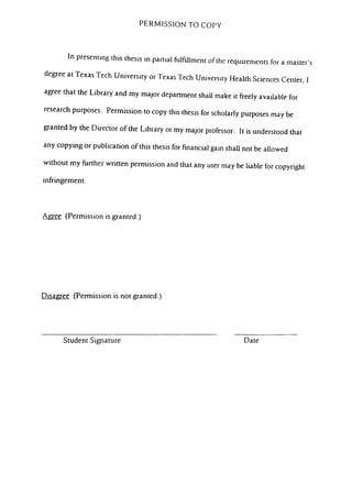 PERMISSION TO COPY
In presentmg this thesis m pan.al fulfillment of the requirements for a master's
degree at Texas Tech University or Texas Tech University Health Sciences Center. I
agree that the Library and my major department shaU make it fVeely available for
research purposes. Permission to copy this thesis for scholarly purposes may be
granted by the Director of the Library or my major professor. It is understood that
any copymg or publication of this thesis for financial gam shaU not be aUowed
without my hirther wntten permission and that any user may be liable for copynght
infringement.
Agree (Permission is granted.)
Disagree (Permission is not granted.)
Student Signature Date
 
