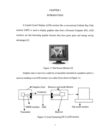 CHAPTER
INTRODUCTION
A Liquid Crystal Display (LCD) monitor like a conventional Cathode Ray Tube
monitor (CRT) is used to display graphics data from a Personal Computer (PC). LCD
monitors are fast becoming popular because they have great space and energy saving
advantages [1].
Figure 1.1 Flat Screen Monitor [2]
Graphics data is sent over a cable by a transmitter mounted on a graphics card to a
receiver residing in an LCD monitor via a cable [3] as shown in Figure 1.2.
Graphics Card Receiver card inside Monitor
Connector
TMDS interface cable
Transmitter
Flat screen monitor
Receiver
Figure 1.2 Link Connecting PC to LCD monitor
 