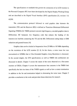 The specifications or standards that govern the connection of an LCD monitor to
the Personal Computer (PC) have been developed by the Digital Display Working Group
and are described in the Digital Visual Interface (DVI) specification [3], revision 1.0,
4/2/99.
The communication protocol followed to send graphics data between the
transmitter (TX) and the Receiver (RX) is defined as Transition Minimized Differential
Signaling (TMDS) [3]. TMDS protocol converts high frequency encoded graphics data to
Differential, DC balanced, low frequency code that reduces the loading of the
transmission line/link connecting the TX and the RX. Differential coding helps in EMI
reduction and ground bounce [4].
Graphics data can be clocked at frequencies from 25 MHz to 165 MHz depending
on the resolution of the LCD monitor [5, 6]. ta this thesis, a noise issue that was
encountered at 165MHz that is Ultra Extended Graphics Array Resolution is discussed.
In the second chapter, the DVI specifications as well as TMDS link architecture are
discussed in details. Chapter 3 covers the nature of the noise observed on a flat-screen
monitor at UXGA. Chapter 4 covers the transmission line concerns in the TMDS link
specifically the fast rise times of the TMDS signals as well as how a source termination
in addition to the far end termination helped in eliminating the noise issue. Chapter 5
provides a conclusion to the work and provides future directions for research.
 