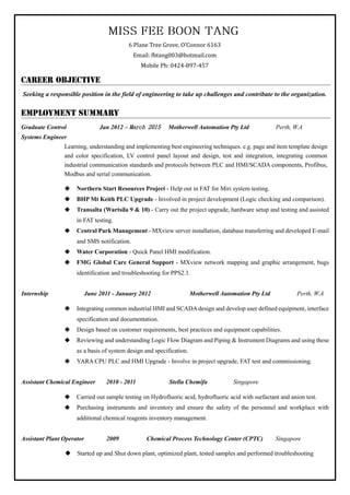 6 Plane Tree Grove, O’Connor 6163
Email: fbtang003@hotmail.com
Mobile Ph: 0424-897-457
Seeking a responsible position in the field of engineering to take up challenges and contribute to the organization.
Graduate Control Jan 2012 – March 2015 Motherwell Automation Pty Ltd Perth, W.A
Systems Engineer
Learning, understanding and implementing best engineering techniques. e.g. page and item template design
and color specification, LV control panel layout and design, test and integration, integrating common
industrial communication standards and protocols between PLC and HMI/SCADA components, Profibus,
Modbus and serial communication.
 Northern Start Resources Project - Help out in FAT for Miri system testing.
 BHP Mt Keith PLC Upgrade - Involved in project development (Logic checking and comparison).
 Transalta (Wartsila 9 & 10) - Carry out the project upgrade, hardware setup and testing and assisted
in FAT testing.
 Central Park Management - MXview server installation, database transferring and developed E-mail
and SMS notification.
 Water Corporation - Quick Panel HMI modification.
 FMG Global Care General Support - MXview network mapping and graphic arrangement, bugs
identification and troubleshooting for PPS2.1.
Internship June 2011 - January 2012 Motherwell Automation Pty Ltd Perth, W.A
 Integrating common industrial HMI and SCADA design and develop user defined equipment, interface
specification and documentation.
 Design based on customer requirements, best practices and equipment capabilities.
 Reviewing and understanding Logic Flow Diagram and Piping & Instrument Diagrams and using these
as a basis of system design and specification.
 YARA CPU PLC and HMI Upgrade - Involve in project upgrade, FAT test and commissioning.
Assistant Chemical Engineer 2010 - 2011 Stella Chemifa Singapore
 Carried out sample testing on Hydrofluoric acid, hydrofluoric acid with surfactant and anion test.
 Purchasing instruments and inventory and ensure the safety of the personnel and workplace with
additional chemical reagents inventory management.
Assistant Plant Operator 2009 Chemical Process Technology Center (CPTC) Singapore
 Started up and Shut down plant, optimized plant, tested samples and performed troubleshooting
 