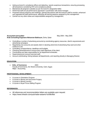  Acting as branch’s compliance officer and detecting reports suspicious transactions, ensuring processing
all transactions considering KYC and compliance polices
 Maintained all assigned custodies as per the branch's designation letter.
 Performed staff annual performance appraisal in coordination with direct manager.
 Proposed training sessions and meetings, opened discussions with the branch's staff to monitor, enhanced
and upgraded the staff performance, attending all training sessions assigned by the management.
 Carried out any other duties and responsibilities assigned by management.
Accountant and auditor May 2004 – May 2005
Arab Consulting Engineers Moharram Bakhoum, Doha, Qatar
 Controlling a number of advertising accounts by coordinating agency resources, client's requirements and
advertising campaigns.
 Negotiating new accounts and assists client in deciding what kind of advertising they want and what
medium to use.
 Controlling correspondence, deadlines and budgets.
 Checking advertisements to ensure they meet objectives of the client.
 Coordinating and take responsibility for art department schedules.
 Supervising junior account services staff.
 Account coordinating; linking between all departments, and reporting directly to Managing Director.
EDUCATION:
 B.Sc. of Commerce 2003
Faculty of Commerce, Ain Shams University, Cairo, Egypt.
Major : Accounting.
PROFFESIONAL DEVELOPMENT:
 A course in Orientation Program.
 A course in Money and Document Forgery.
 A course in Money Laundry.
 A course in Buyer Focus Selling Program.
REFERENCES:
 All references and recommendation letters are available upon request.
 https://www.linkedin.com/pub/nader-estawro/1a/59b/8bb
 