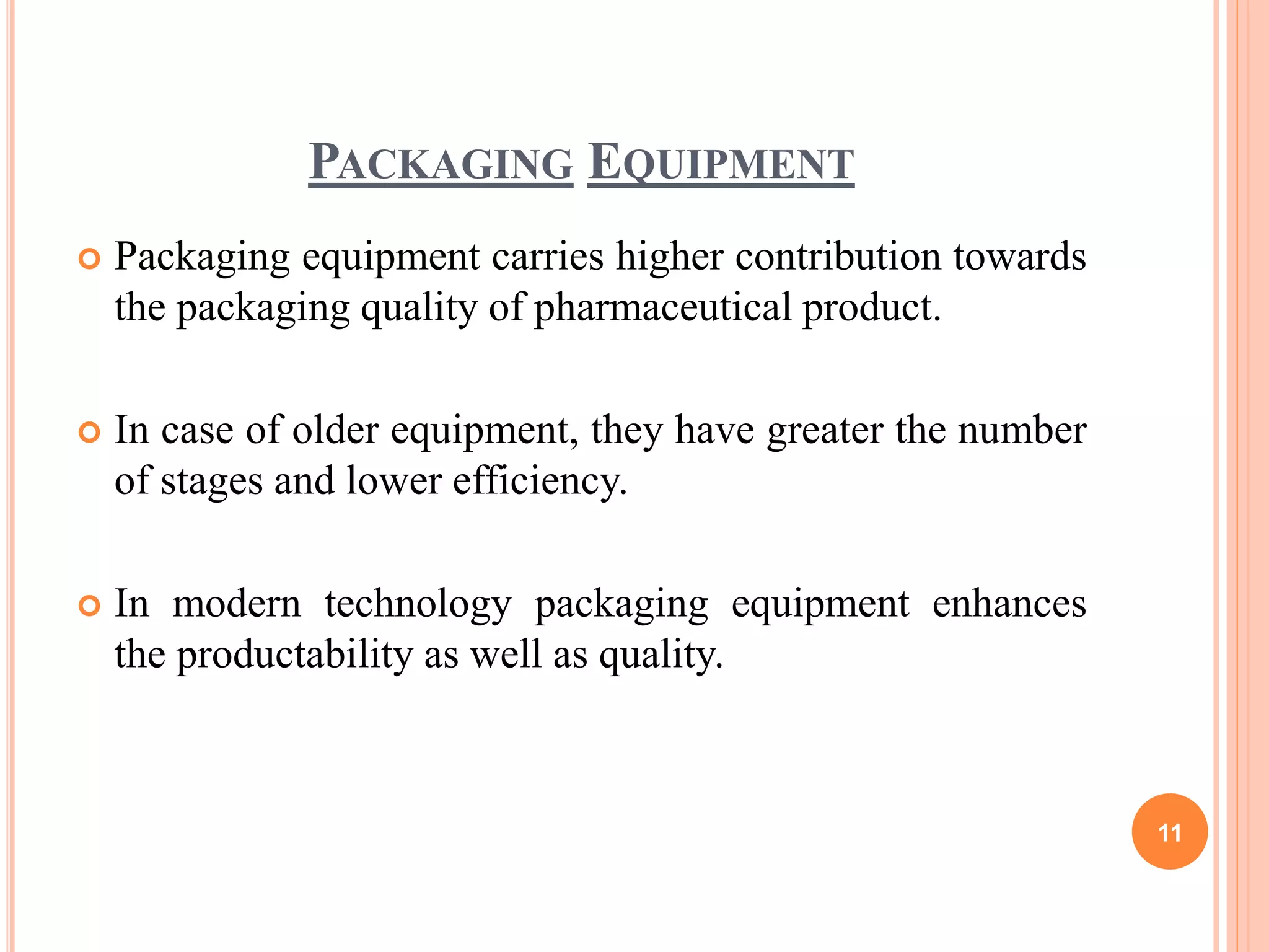 PACKAGING EQUIPMENT
 Packaging equipment carries higher contribution towards
the packaging quality of pharmaceutical product.
 In case of older equipment, they have greater the number
of stages and lower efficiency.
 In modern technology packaging equipment enhances
the productability as well as quality.
11
 