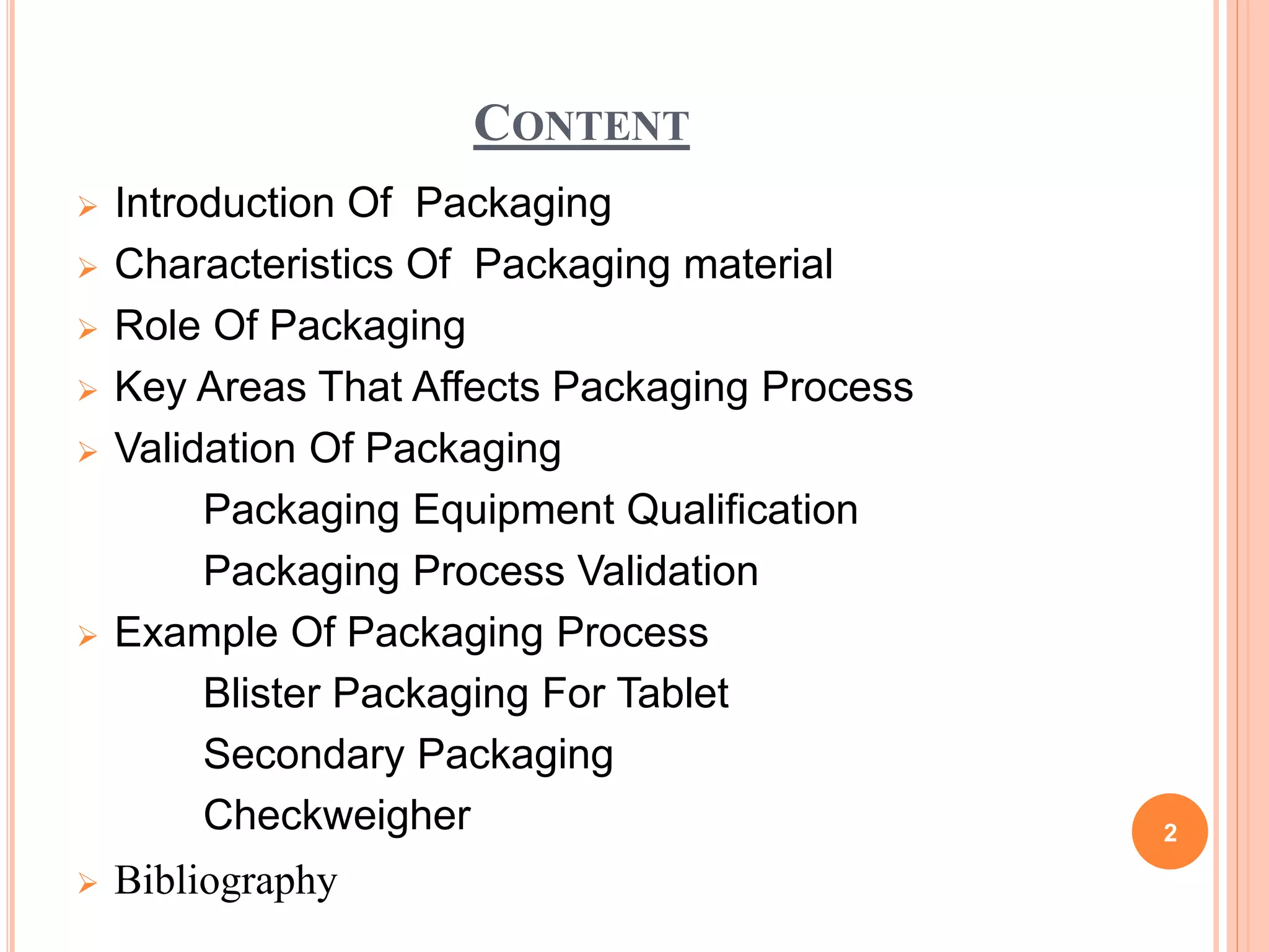 CONTENT
 Introduction Of Packaging
 Characteristics Of Packaging material
 Role Of Packaging
 Key Areas That Affects Packaging Process
 Validation Of Packaging
Packaging Equipment Qualification
Packaging Process Validation
 Example Of Packaging Process
Blister Packaging For Tablet
Secondary Packaging
Checkweigher
 Bibliography
2
 