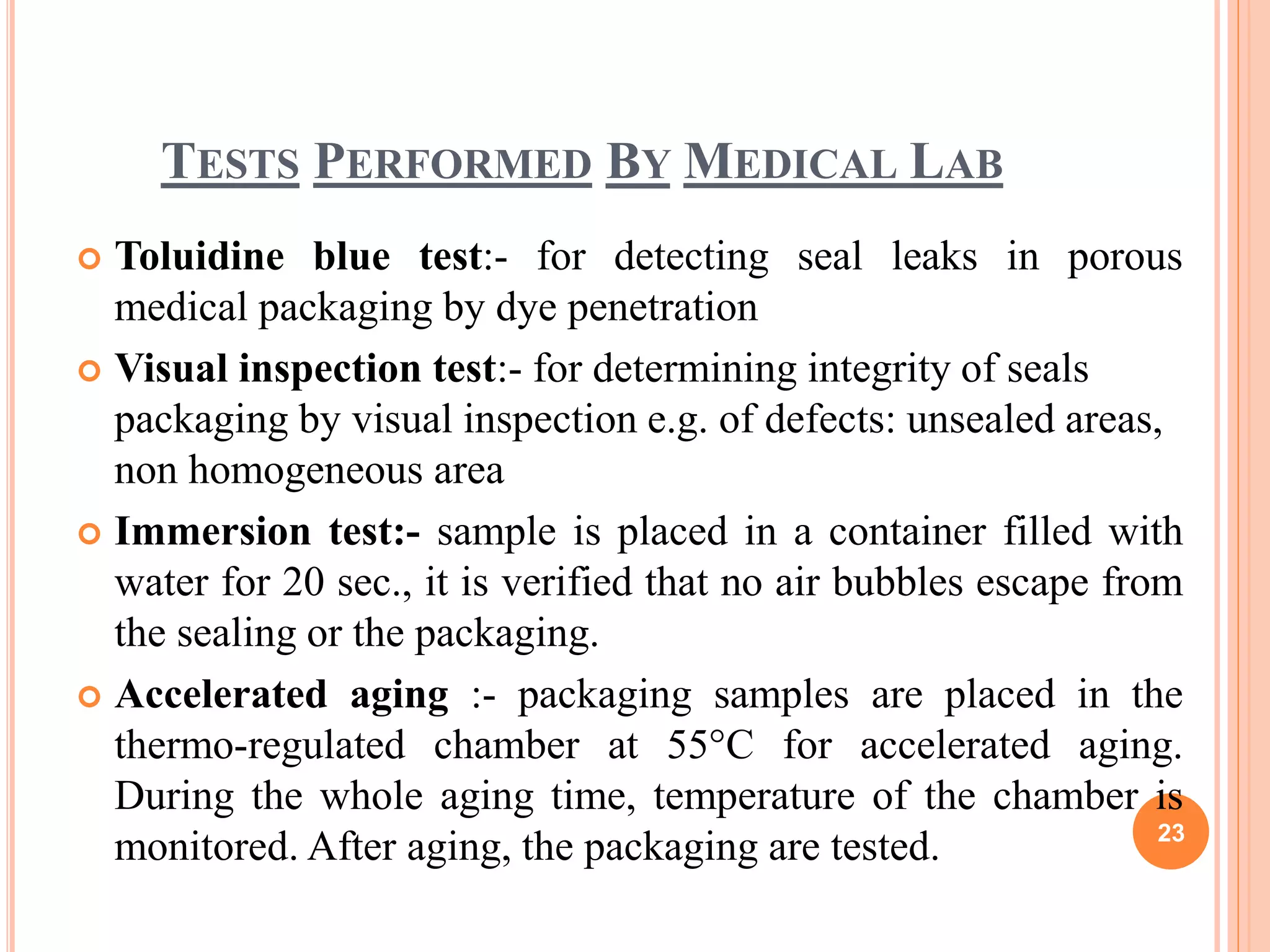 TESTS PERFORMED BY MEDICAL LAB
 Toluidine blue test:- for detecting seal leaks in porous
medical packaging by dye penetration
 Visual inspection test:- for determining integrity of seals
packaging by visual inspection e.g. of defects: unsealed areas,
non homogeneous area
 Immersion test:- sample is placed in a container filled with
water for 20 sec., it is verified that no air bubbles escape from
the sealing or the packaging.
 Accelerated aging :- packaging samples are placed in the
thermo-regulated chamber at 55°C for accelerated aging.
During the whole aging time, temperature of the chamber is
monitored. After aging, the packaging are tested. 23
 