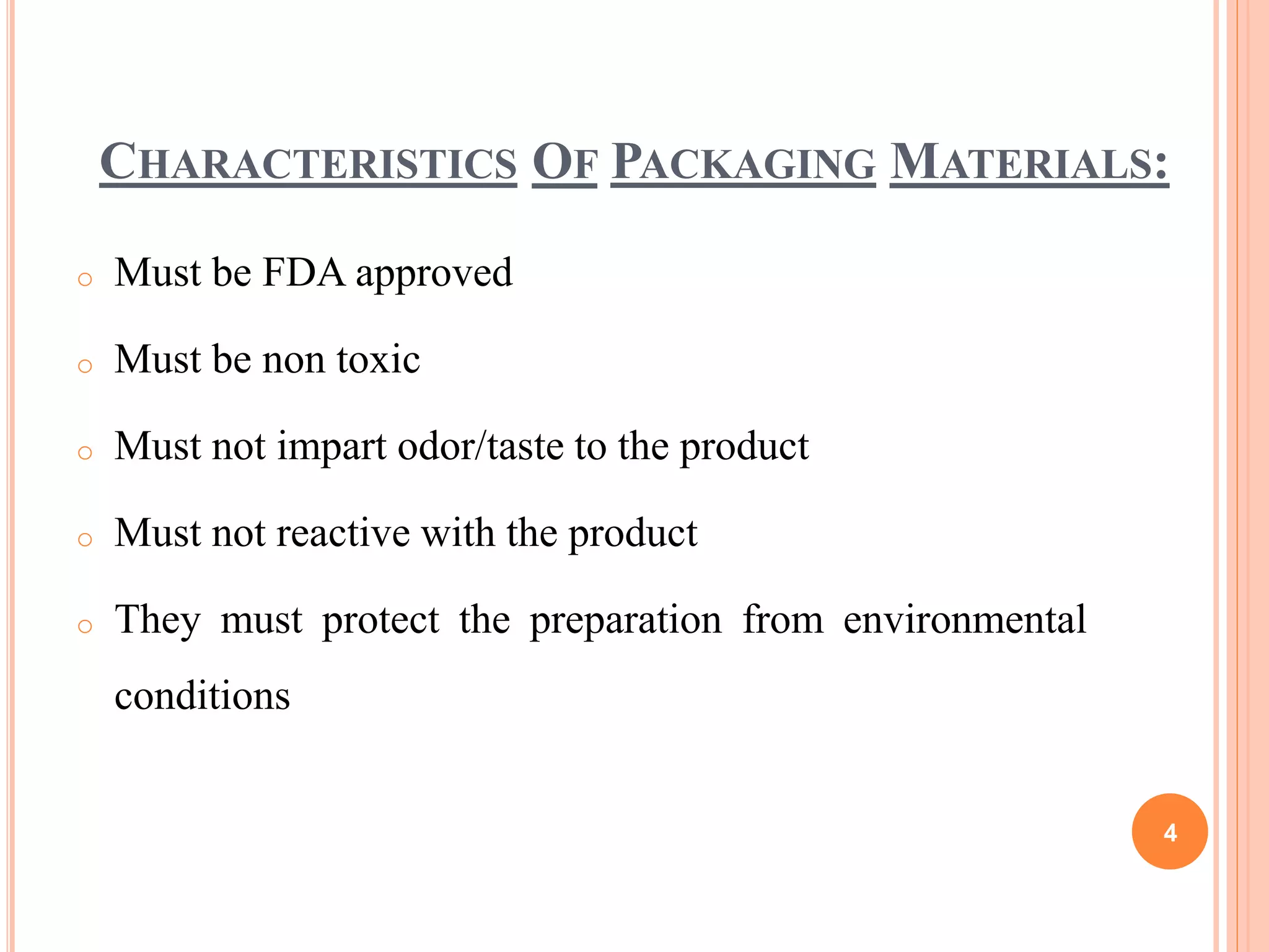 CHARACTERISTICS OF PACKAGING MATERIALS:
o Must be FDA approved
o Must be non toxic
o Must not impart odor/taste to the product
o Must not reactive with the product
o They must protect the preparation from environmental
conditions
4
 