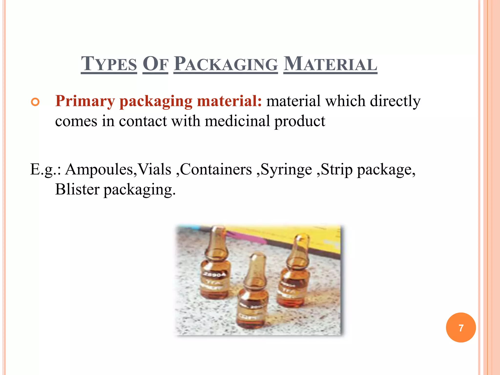 TYPES OF PACKAGING MATERIAL
 Primary packaging material: material which directly
comes in contact with medicinal product
E.g.: Ampoules,Vials ,Containers ,Syringe ,Strip package,
Blister packaging.
7
 