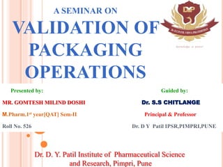 A SEMINAR ON
VALIDATION OF
PACKAGING
OPERATIONS
Presented by: Guided by:
MR. GOMTESH MILIND DOSHI Dr. S.S CHITLANGE
M.Pharm.1st year[QAT] Sem-II Principal & Professor
Roll No. 526 Dr. D Y Patil IPSR,PIMPRI,PUNE1
Dr. D. Y. Patil Institute of Pharmaceutical Science
and Research, Pimpri, Pune
 