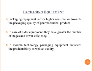 PACKAGING EQUIPMENT
 Packaging equipment carries higher contribution towards
the packaging quality of pharmaceutical product.
 In case of older equipment, they have greater the number
of stages and lower efficiency.
 In modern technology packaging equipment enhances
the productability as well as quality.
11
 
