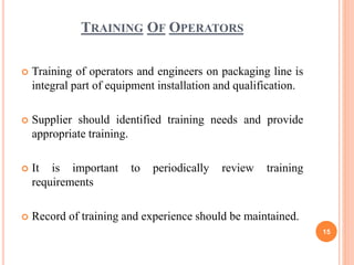 TRAINING OF OPERATORS
 Training of operators and engineers on packaging line is
integral part of equipment installation and qualification.
 Supplier should identified training needs and provide
appropriate training.
 It is important to periodically review training
requirements
 Record of training and experience should be maintained.
15
 