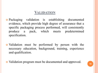 VALIDATION
 Packaging validation is establishing documented
evidence, which provide high degree of assurance that a
specific packaging process performed, will consistently
produce a pack, which meets predetermined
specification.
 Validation must be performed by person with the
necessary education, background, training, experience
and qualification.
 Validation program must be documented and approved.
16
 
