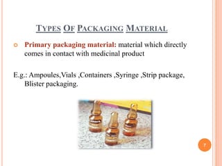 TYPES OF PACKAGING MATERIAL
 Primary packaging material: material which directly
comes in contact with medicinal product
E.g.: Ampoules,Vials ,Containers ,Syringe ,Strip package,
Blister packaging.
7
 