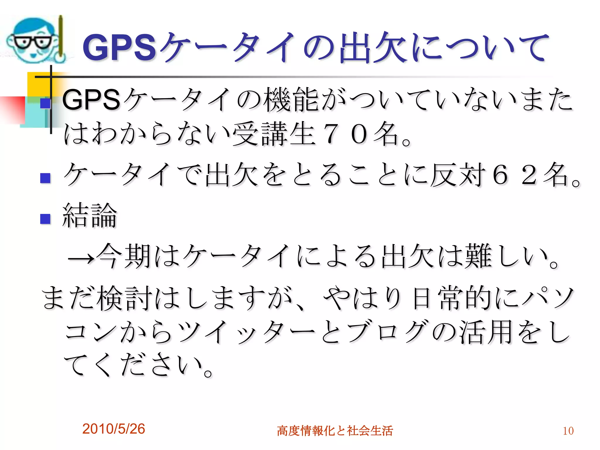 GPSケータイの出欠について
 GPSケータイの機能がついていないまた
  はわからない受講生７０名。
 ケータイで出欠をとることに反対６２名。

 結論

  →今期はケータイによる出欠は難しい。
まだ検討はしますが、やはり日常的にパソ
  コンからツイッターとブログの活用をし
  てください。

    2010/5/26   高度情報化と社会生活   10
 