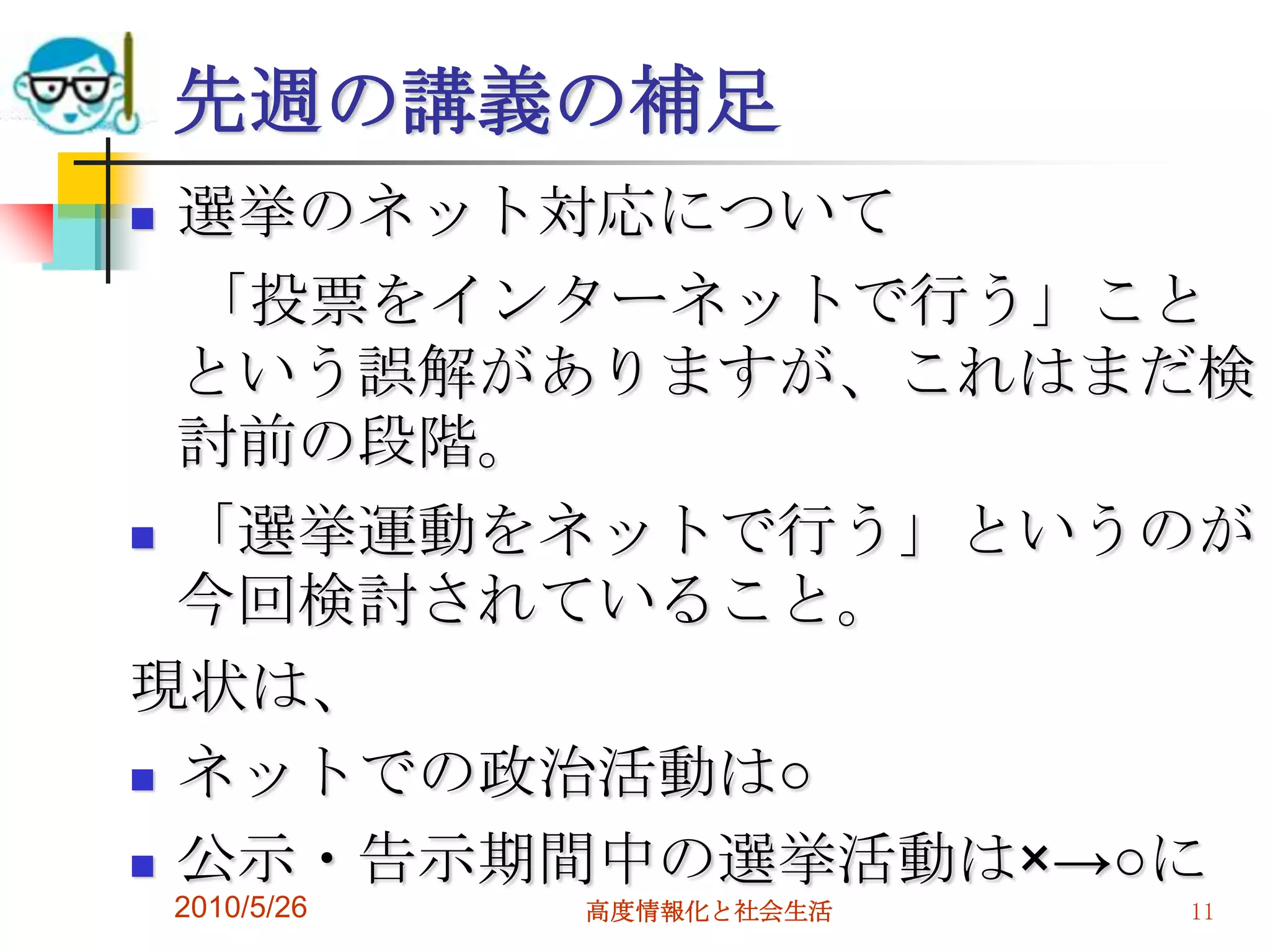 先週の講義の補足
 選挙のネット対応について
  「投票をインターネットで行う」こと
  という誤解がありますが、これはまだ検
  討前の段階。
 「選挙運動をネットで行う」というのが
  今回検討されていること。
現状は、
 ネットでの政治活動は○

 公示・告示期間中の選挙活動は×→○に
    2010/5/26   高度情報化と社会生活   11
 
