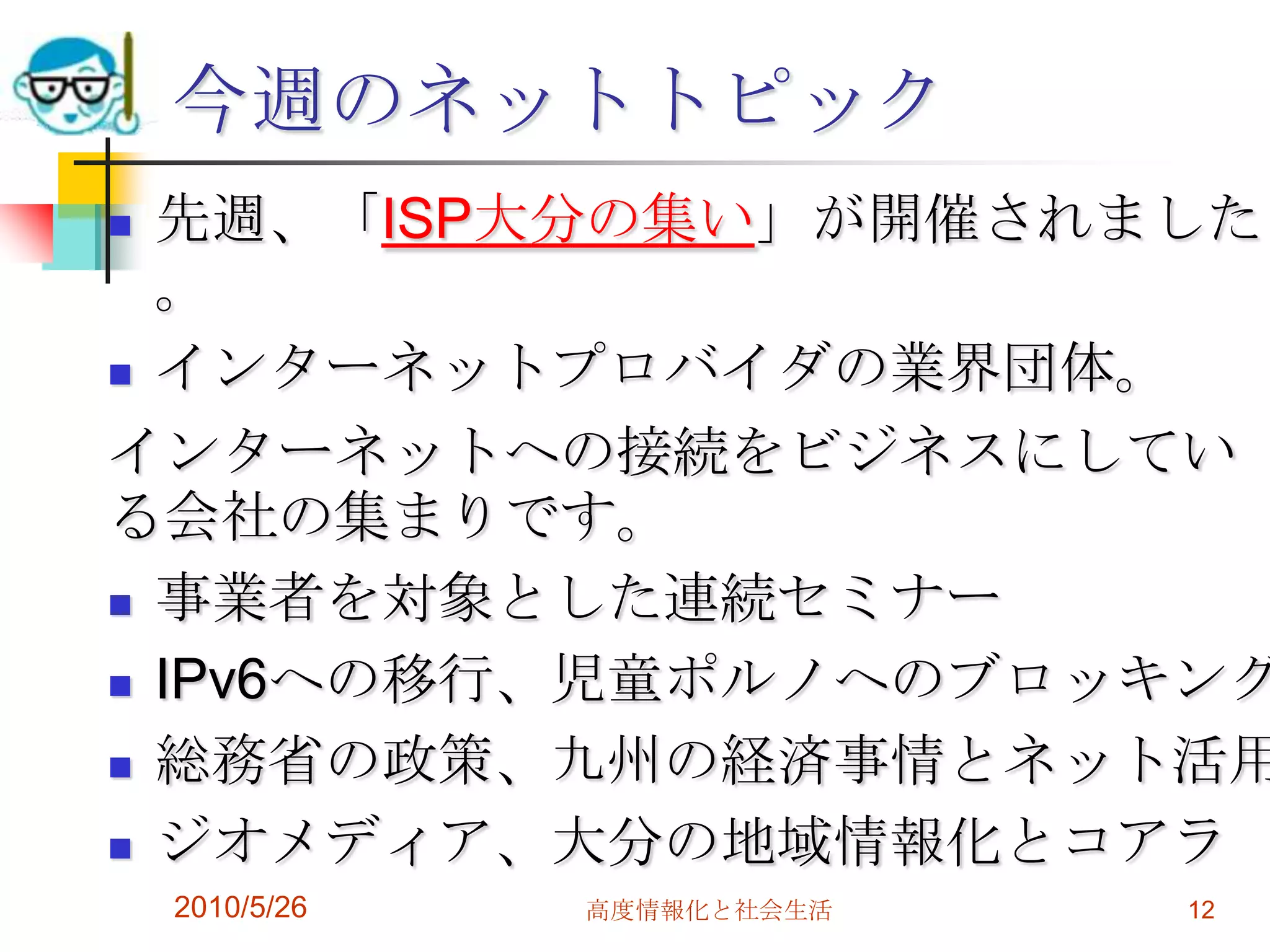 今週のネットトピック
 先週、「ISP大分の集い」が開催されました
  。
 インターネットプロバイダの業界団体。

インターネットへの接続をビジネスにしてい
る会社の集まりです。
 事業者を対象とした連続セミナー

 IPv6への移行、児童ポルノへのブロッキング

 総務省の政策、九州の経済事情とネット活用

 ジオメディア、大分の地域情報化とコアラ
    2010/5/26   高度情報化と社会生活   12
 