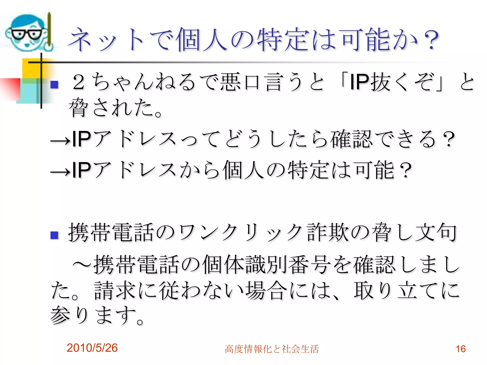 ネットで個人の特定は可能か？
２ちゃんねるで悪口言うと「IP抜くぞ」と
 脅された。
→IPアドレスってどうしたら確認できる？
→IPアドレスから個人の特定は可能？

携帯電話のワンクリック詐欺の脅し文句
 ～携帯電話の個体識別番号を確認しまし
た。請求に従わない場合には、取り立てに
参ります。
    2010/5/26   高度情報化と社会生活   16
 
