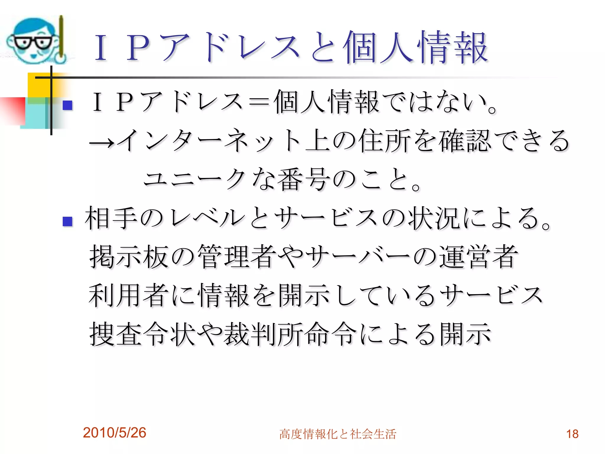 ＩＰアドレスと個人情報
   ＩＰアドレス＝個人情報ではない。
    →インターネット上の住所を確認できる
      ユニークな番号のこと。
   相手のレベルとサービスの状況による。
    掲示板の管理者やサーバーの運営者
    利用者に情報を開示しているサービス
    捜査令状や裁判所命令による開示


    2010/5/26   高度情報化と社会生活   18
 
