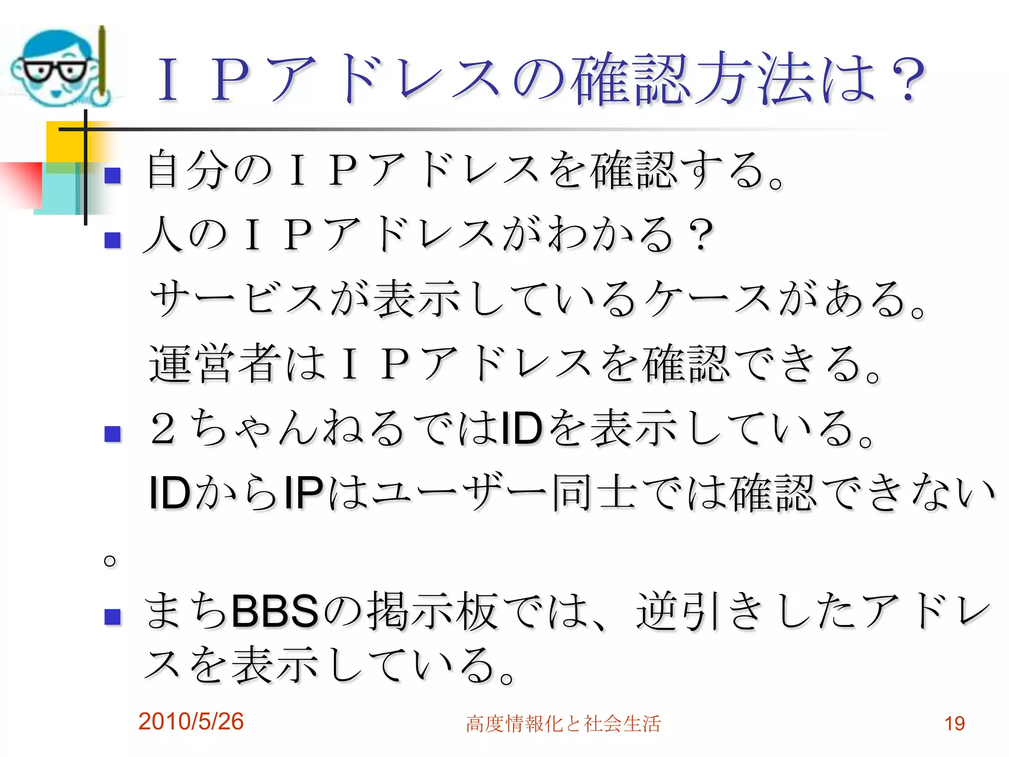 ＩＰアドレスの確認方法は？
 自分のＩＰアドレスを確認する。
 人のＩＰアドレスがわかる？

  サービスが表示しているケースがある。
  運営者はＩＰアドレスを確認できる。
 ２ちゃんねるではIDを表示している。

  IDからIPはユーザー同士では確認できない
。
 まちBBSの掲示板では、逆引きしたアドレ
  スを表示している。
    2010/5/26   高度情報化と社会生活   19
 