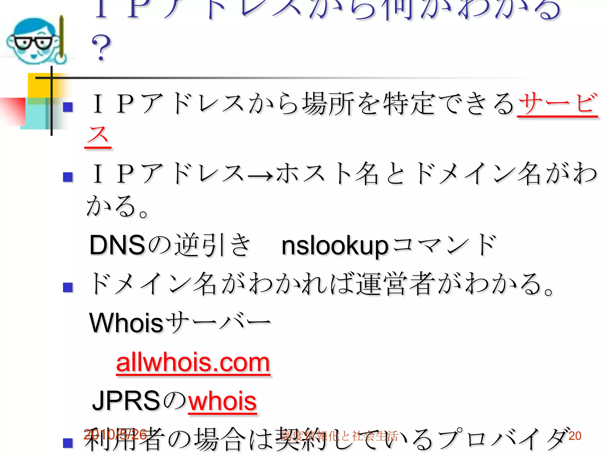 ＩＰアドレスから何がわかる
    ？
   ＩＰアドレスから場所を特定できるサービ
    ス
   ＩＰアドレス→ホスト名とドメイン名がわ
    かる。
     DNSの逆引き nslookupコマンド
   ドメイン名がわかれば運営者がわかる。
     Whoisサーバー
        allwhois.com
     JPRSのwhois
   利用者の場合は契約しているプロバイダ20
    2010/5/26        高度情報化と社会生活
 
