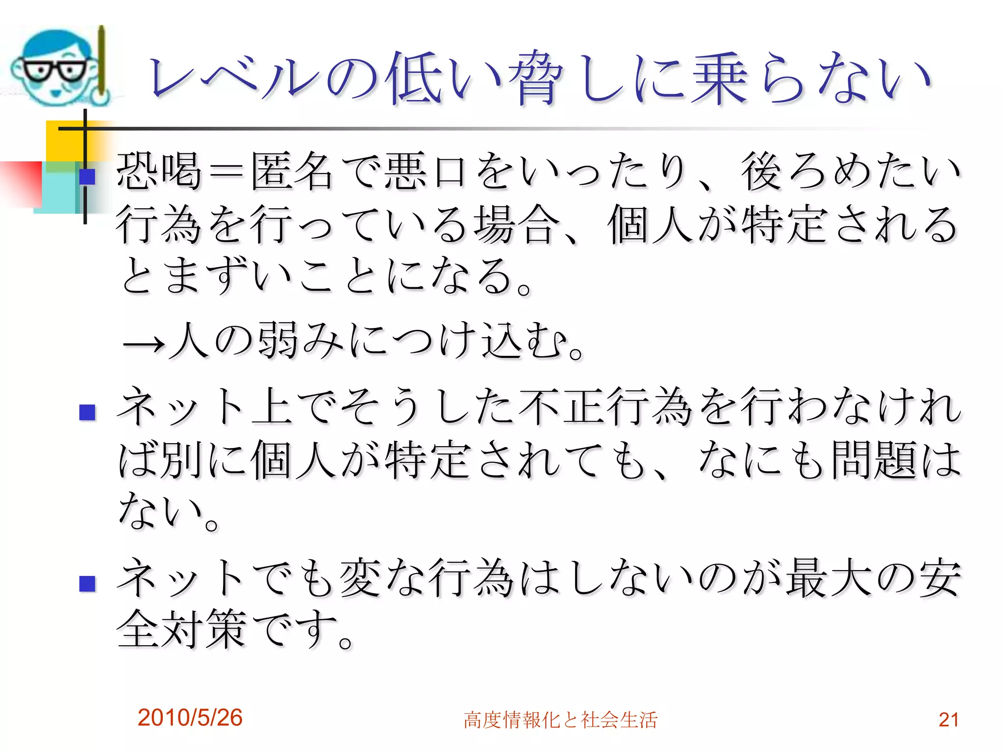 レベルの低い脅しに乗らない
   恐喝＝匿名で悪口をいったり、後ろめたい
    行為を行っている場合、個人が特定される
    とまずいことになる。
    →人の弱みにつけ込む。
   ネット上でそうした不正行為を行わなけれ
    ば別に個人が特定されても、なにも問題は
    ない。
   ネットでも変な行為はしないのが最大の安
    全対策です。
    2010/5/26   高度情報化と社会生活   21
 
