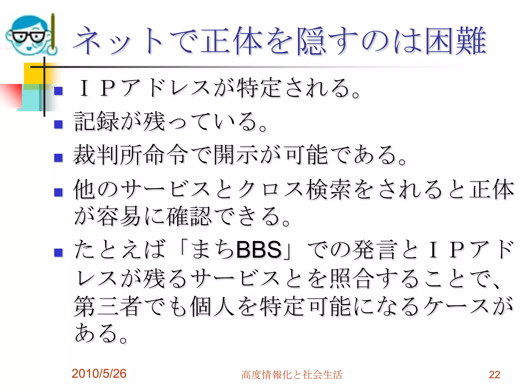 ネットで正体を隠すのは困難
   ＩＰアドレスが特定される。
   記録が残っている。
   裁判所命令で開示が可能である。
   他のサービスとクロス検索をされると正体
    が容易に確認できる。
   たとえば「まちBBS」での発言とＩＰアド
    レスが残るサービスとを照合することで、
    第三者でも個人を特定可能になるケースが
    ある。
    2010/5/26   高度情報化と社会生活   22
 