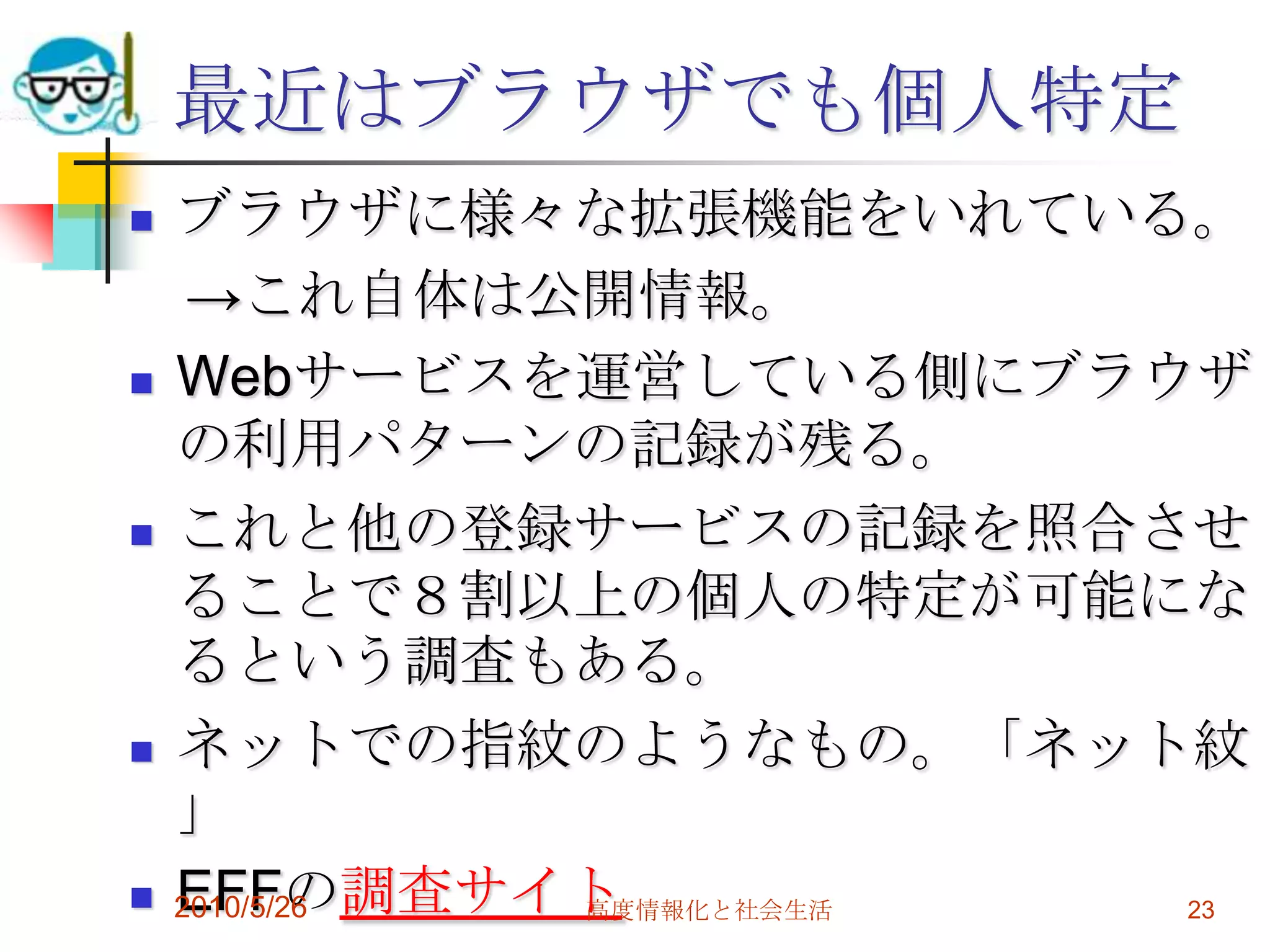 最近はブラウザでも個人特定
   ブラウザに様々な拡張機能をいれている。
     →これ自体は公開情報。
   Webサービスを運営している側にブラウザ
    の利用パターンの記録が残る。
   これと他の登録サービスの記録を照合させ
    ることで８割以上の個人の特定が可能にな
    るという調査もある。
   ネットでの指紋のようなもの。「ネット紋
    」
   EFFの調査サイト
    2010/5/26 高度情報化と社会生活 23
 