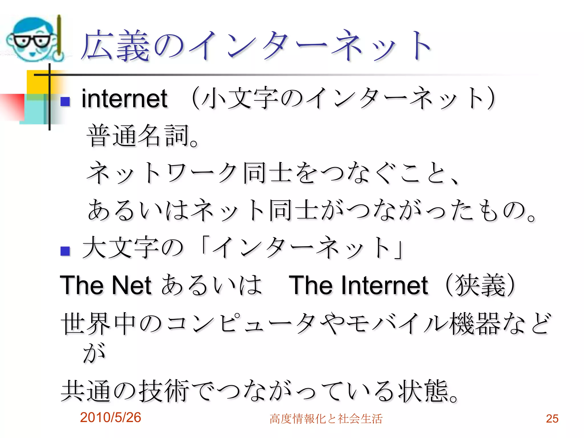 広義のインターネット
 internet （小文字のインターネット）
   普通名詞。
   ネットワーク同士をつなぐこと、
   あるいはネット同士がつながったもの。
 大文字の「インターネット」

The Net あるいは The Internet（狭義）
世界中のコンピュータやモバイル機器など
  が
共通の技術でつながっている状態。
    2010/5/26   高度情報化と社会生活   25
 